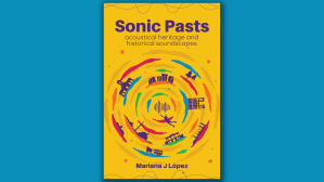 Book cover design that says 'Sonic Pasts: acoustical heritage and historical soundscapes' At the centre we see a circle formed by swirly colour bands and different outlines of people, objects and places, such as a desert landscape, a diver, Stonehenge and Notre Dame. At the bottom it says Mariana J López. The book cover is yellow with dark purple font.